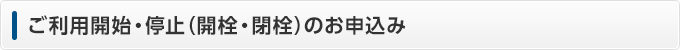 ご利用開始・停止(開栓・閉栓)のお申込み