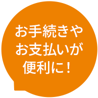 お手続きやお支払いが便利に！
