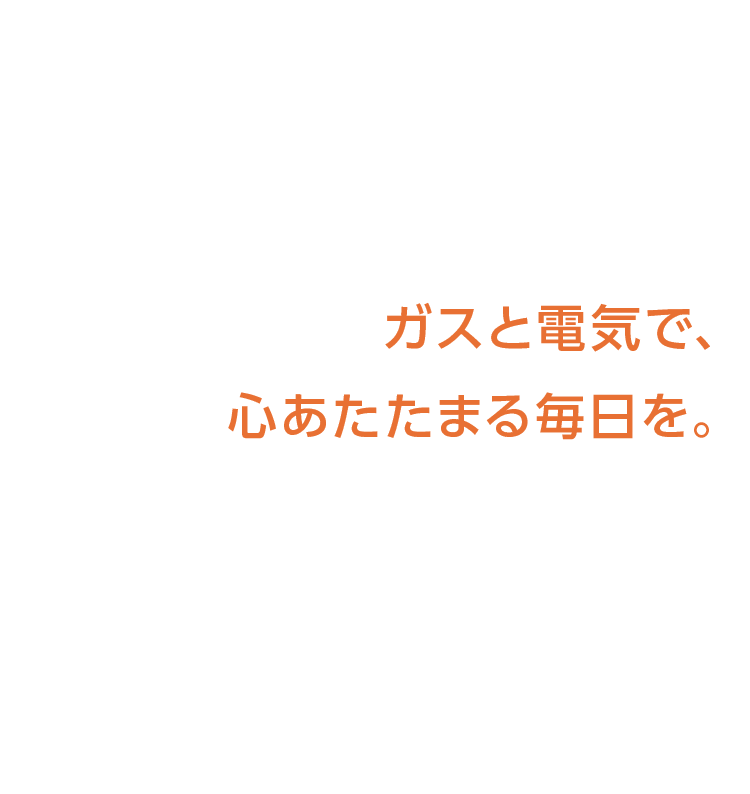 ガスと電気で、心あたたまる毎日を。
